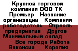 Крупной торговой компании ООО ТК «Премьер › Название организации ­ Компания-работодатель › Отрасль предприятия ­ Другое › Минимальный оклад ­ 23 000 - Все города Работа » Вакансии   . Карелия респ.,Костомукша г.
